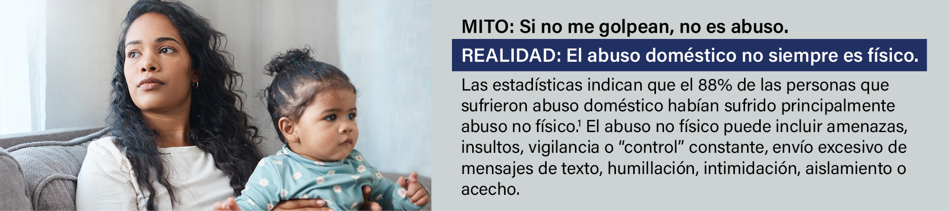 MITO: Si no me golpean, no es abuso. REALIDAD: El abuso doméstico no siempre es físico. Las estadísticas indican que el 88% de las personas que sufrieron abuso doméstico habían sufrido principalmente abuso no físico.1 El abuso no físico puede incluir amenazas, insultos, vigilancia o “control” constante, envío excesivo de mensajes de texto, humillación, intimidación, aislamiento o acecho. 
